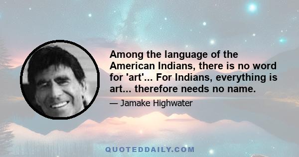 Among the language of the American Indians, there is no word for 'art'... For Indians, everything is art... therefore needs no name.