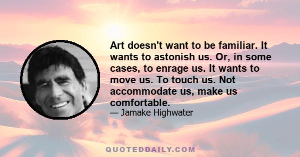 Art doesn't want to be familiar. It wants to astonish us. Or, in some cases, to enrage us. It wants to move us. To touch us. Not accommodate us, make us comfortable.