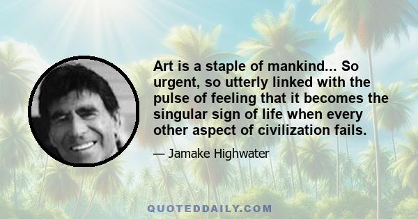 Art is a staple of mankind... So urgent, so utterly linked with the pulse of feeling that it becomes the singular sign of life when every other aspect of civilization fails.