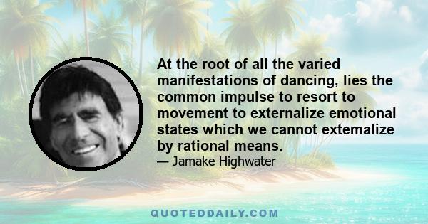 At the root of all the varied manifestations of dancing, lies the common impulse to resort to movement to externalize emotional states which we cannot extemalize by rational means.