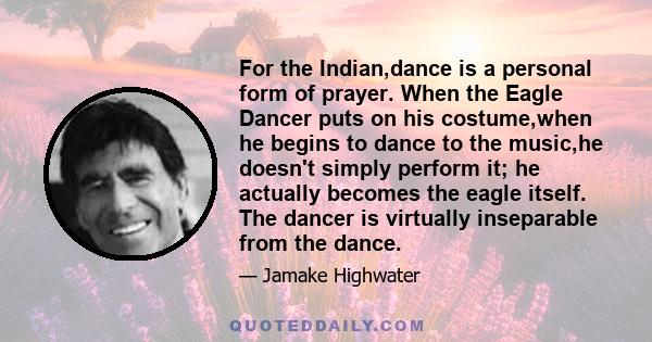 For the Indian,dance is a personal form of prayer. When the Eagle Dancer puts on his costume,when he begins to dance to the music,he doesn't simply perform it; he actually becomes the eagle itself. The dancer is