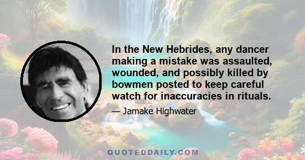 In the New Hebrides, any dancer making a mistake was assaulted, wounded, and possibly killed by bowmen posted to keep careful watch for inaccuracies in rituals.