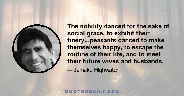 The nobility danced for the sake of social grace, to exhibit their finery...peasants danced to make themselves happy, to escape the routine of their life, and to meet their future wives and husbands.