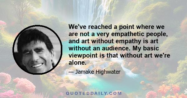 We've reached a point where we are not a very empathetic people, and art without empathy is art without an audience. My basic viewpoint is that without art we're alone.