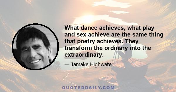 What dance achieves, what play and sex achieve are the same thing that poetry achieves. They transform the ordinary into the extraordinary.