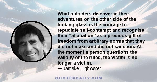 What outsiders discover in their adventures on the other side of the looking glass is the courage to repudiate self-contempt and recognise their “alienation” as a precious gift of freedom from arbitrary norms that they