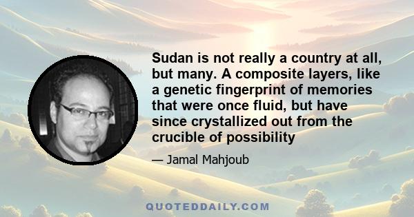 Sudan is not really a country at all, but many. A composite layers, like a genetic fingerprint of memories that were once fluid, but have since crystallized out from the crucible of possibility