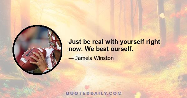 Just be real with yourself right now. We beat ourself.