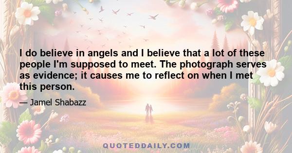 I do believe in angels and I believe that a lot of these people I'm supposed to meet. The photograph serves as evidence; it causes me to reflect on when I met this person.