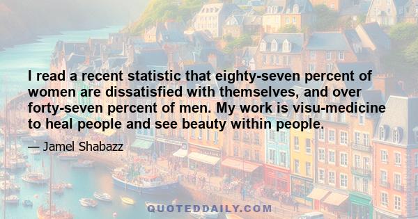 I read a recent statistic that eighty-seven percent of women are dissatisfied with themselves, and over forty-seven percent of men. My work is visu-medicine to heal people and see beauty within people.