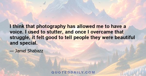 I think that photography has allowed me to have a voice. I used to stutter, and once I overcame that struggle, it felt good to tell people they were beautiful and special.