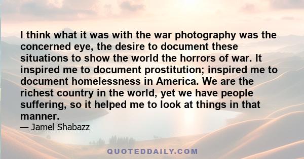 I think what it was with the war photography was the concerned eye, the desire to document these situations to show the world the horrors of war. It inspired me to document prostitution; inspired me to document