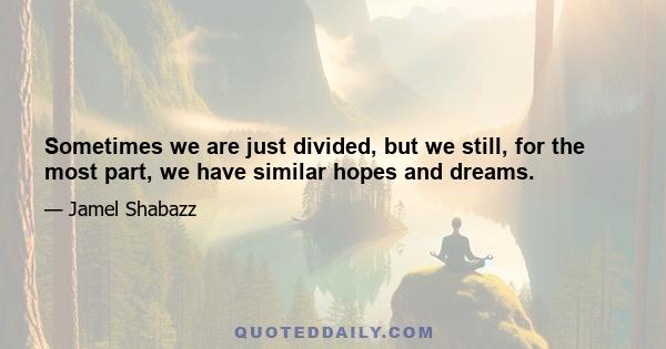 Sometimes we are just divided, but we still, for the most part, we have similar hopes and dreams.