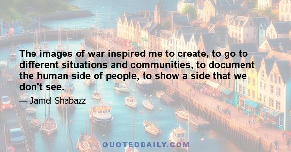 The images of war inspired me to create, to go to different situations and communities, to document the human side of people, to show a side that we don't see.