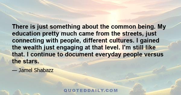 There is just something about the common being. My education pretty much came from the streets, just connecting with people, different cultures. I gained the wealth just engaging at that level. I'm still like that. I