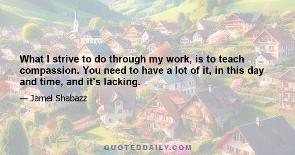 What I strive to do through my work, is to teach compassion. You need to have a lot of it, in this day and time, and it's lacking.