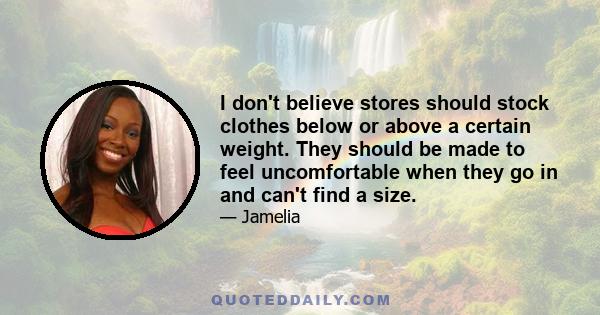 I don't believe stores should stock clothes below or above a certain weight. They should be made to feel uncomfortable when they go in and can't find a size.