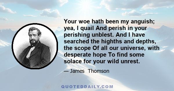 Your woe hath been my anguish; yea, I quail And perish in your perishing unblest. And I have searched the highths and depths, the scope Of all our universe, with desperate hope To find some solace for your wild unrest.