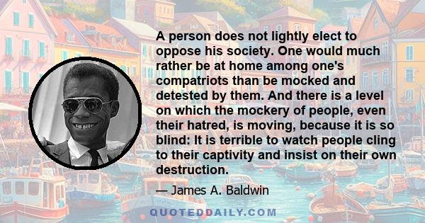 A person does not lightly elect to oppose his society. One would much rather be at home among one's compatriots than be mocked and detested by them. And there is a level on which the mockery of people, even their