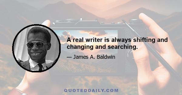 A real writer is always shifting and changing and searching.