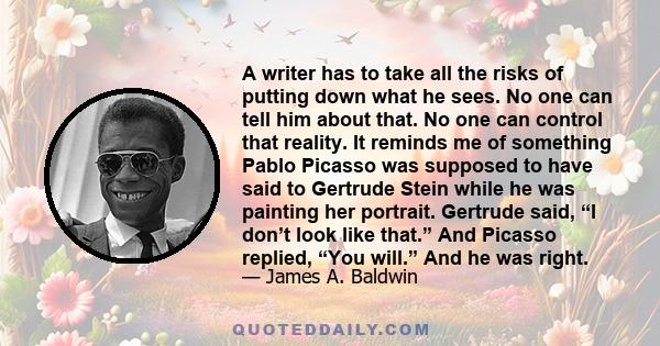 A writer has to take all the risks of putting down what he sees. No one can tell him about that. No one can control that reality. It reminds me of something Pablo Picasso was supposed to have said to Gertrude Stein