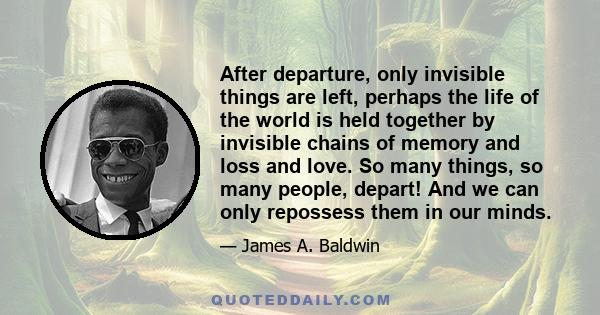 After departure, only invisible things are left, perhaps the life of the world is held together by invisible chains of memory and loss and love. So many things, so many people, depart! And we can only repossess them in