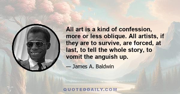 All art is a kind of confession, more or less oblique. All artists, if they are to survive, are forced, at last, to tell the whole story, to vomit the anguish up.