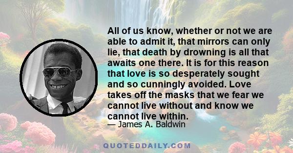 All of us know, whether or not we are able to admit it, that mirrors can only lie, that death by drowning is all that awaits one there. It is for this reason that love is so desperately sought and so cunningly avoided.