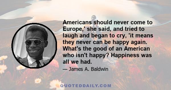 Americans should never come to Europe,' she said, and tried to laugh and began to cry, 'it means they never can be happy again. What's the good of an American who isn't happy? Happiness was all we had.