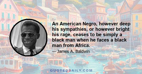 An American Negro, however deep his sympathies, or however bright his rage, ceases to be simply a black man when he faces a black man from Africa.