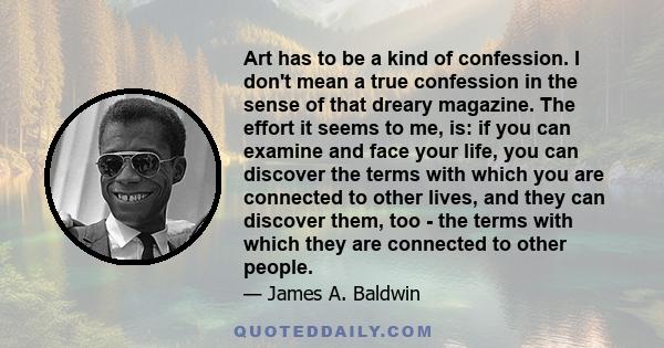 Art has to be a kind of confession. I don't mean a true confession in the sense of that dreary magazine. The effort it seems to me, is: if you can examine and face your life, you can discover the terms with which you