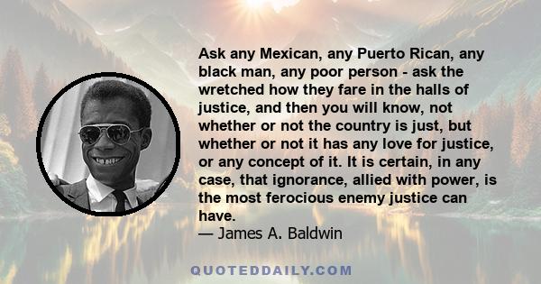 Ask any Mexican, any Puerto Rican, any black man, any poor person - ask the wretched how they fare in the halls of justice, and then you will know, not whether or not the country is just, but whether or not it has any