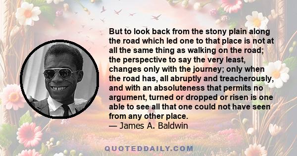 But to look back from the stony plain along the road which led one to that place is not at all the same thing as walking on the road; the perspective to say the very least, changes only with the journey; only when the