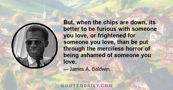 But, when the chips are down, its better to be furious with someone you love, or frightened for someone you love, than be put through the merciless horror of being ashamed of someone you love.