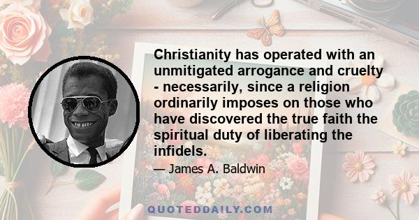 Christianity has operated with an unmitigated arrogance and cruelty - necessarily, since a religion ordinarily imposes on those who have discovered the true faith the spiritual duty of liberating the infidels.