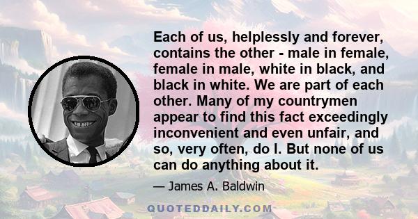 Each of us, helplessly and forever, contains the other - male in female, female in male, white in black, and black in white. We are part of each other. Many of my countrymen appear to find this fact exceedingly