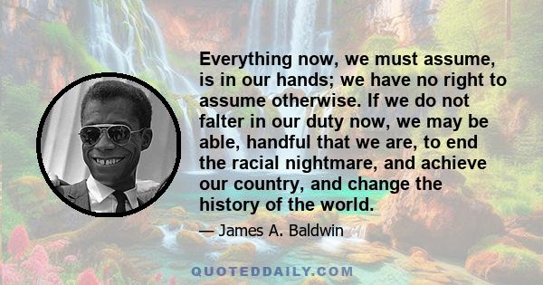 Everything now, we must assume, is in our hands; we have no right to assume otherwise. If we do not falter in our duty now, we may be able, handful that we are, to end the racial nightmare, and achieve our country, and