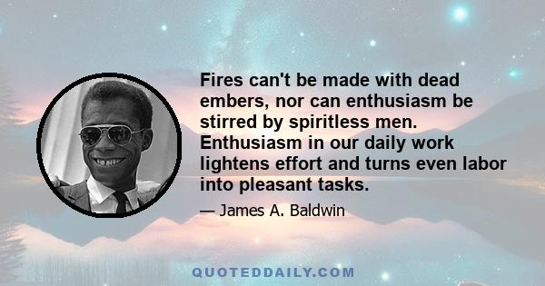 Fires can't be made with dead embers, nor can enthusiasm be stirred by spiritless men. Enthusiasm in our daily work lightens effort and turns even labor into pleasant tasks.