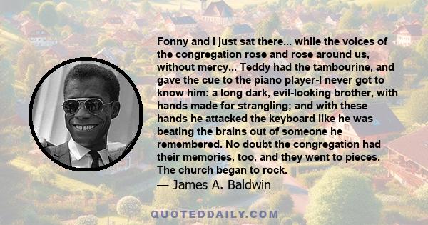 Fonny and I just sat there... while the voices of the congregation rose and rose around us, without mercy... Teddy had the tambourine, and gave the cue to the piano player-I never got to know him: a long dark,