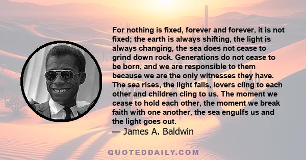 For nothing is fixed, forever and forever, it is not fixed; the earth is always shifting, the light is always changing, the sea does not cease to grind down rock. Generations do not cease to be born, and we are