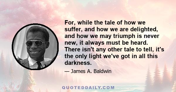 For, while the tale of how we suffer, and how we are delighted, and how we may triumph is never new, it always must be heard. There isn't any other tale to tell, it's the only light we've got in all this darkness.