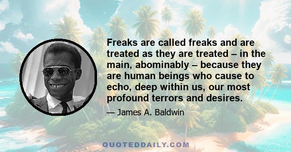 Freaks are called freaks and are treated as they are treated – in the main, abominably – because they are human beings who cause to echo, deep within us, our most profound terrors and desires.