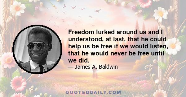 Freedom lurked around us and I understood, at last, that he could help us be free if we would listen, that he would never be free until we did.