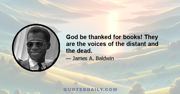 God be thanked for books! They are the voices of the distant and the dead.