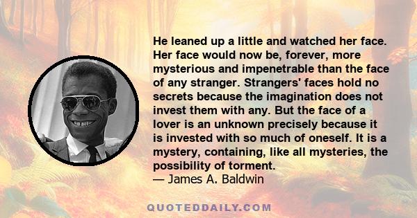 He leaned up a little and watched her face. Her face would now be, forever, more mysterious and impenetrable than the face of any stranger. Strangers' faces hold no secrets because the imagination does not invest them