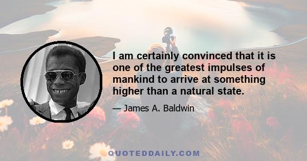 I am certainly convinced that it is one of the greatest impulses of mankind to arrive at something higher than a natural state.