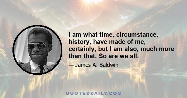 I am what time, circumstance, history, have made of me, certainly, but I am also, much more than that. So are we all.