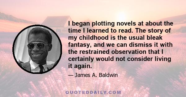 I began plotting novels at about the time I learned to read. The story of my childhood is the usual bleak fantasy, and we can dismiss it with the restrained observation that I certainly would not consider living it