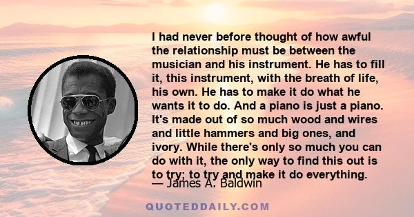 I had never before thought of how awful the relationship must be between the musician and his instrument. He has to fill it, this instrument, with the breath of life, his own. He has to make it do what he wants it to