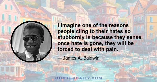 I imagine one of the reasons people cling to their hates so stubbornly is because they sense, once hate is gone, they will be forced to deal with pain.